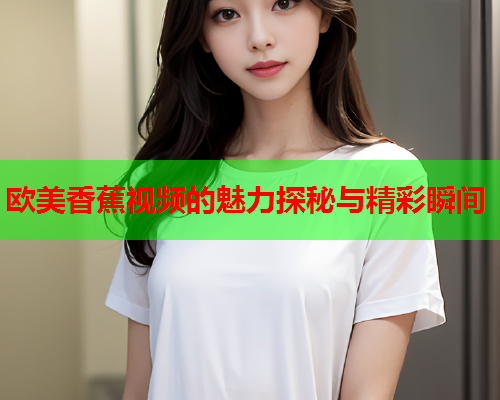 欧美香蕉视频的魅力探秘与精彩瞬间