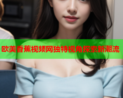 欧美香蕉视频网独特视角探索新潮流