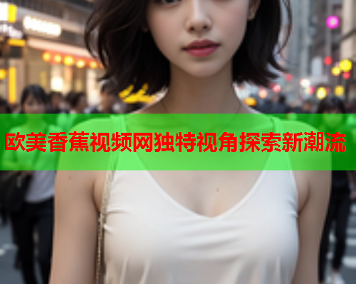 欧美香蕉视频网独特视角探索新潮流  第2张
