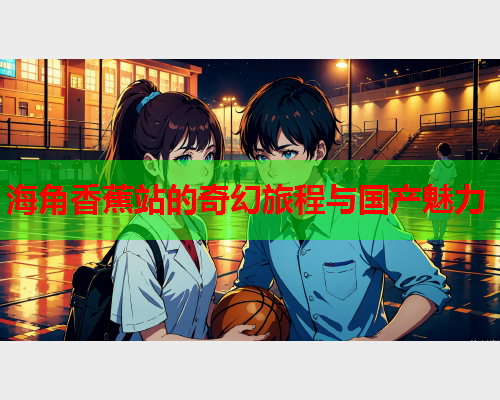海角香蕉站的奇幻旅程与国产魅力