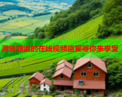 激情四溢的在线视频盛宴等你来享受