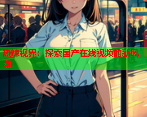 热辣视界：探索国产在线视频的新风潮