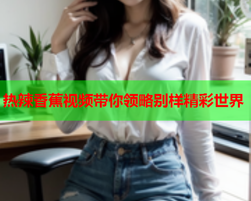 热辣香蕉视频带你领略别样精彩世界