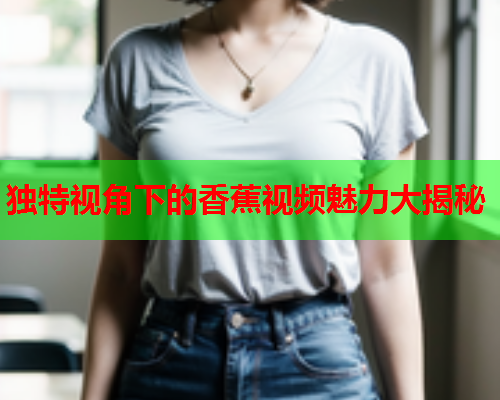 独特视角下的香蕉视频魅力大揭秘
