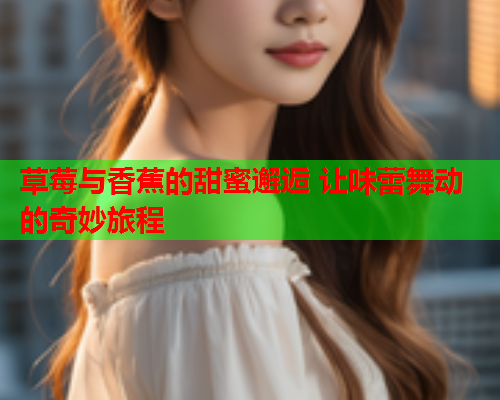 草莓与香蕉的甜蜜邂逅 让味蕾舞动的奇妙旅程