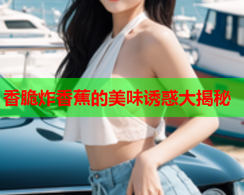 香脆炸香蕉的美味诱惑大揭秘