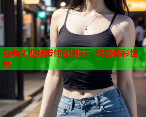 香蕉久视频带你领略不一样的精彩世界