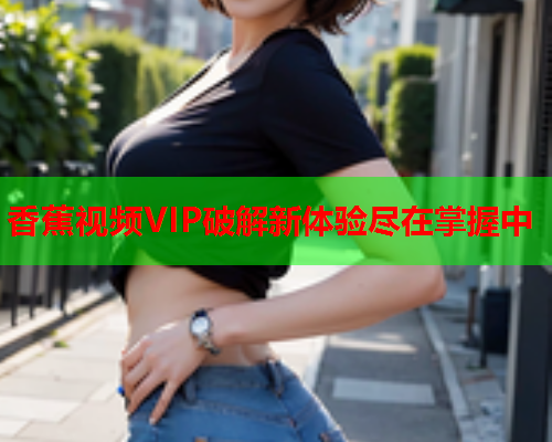 香蕉视频VIP破解新体验尽在掌握中