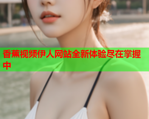 香蕉视频伊人网站全新体验尽在掌握中