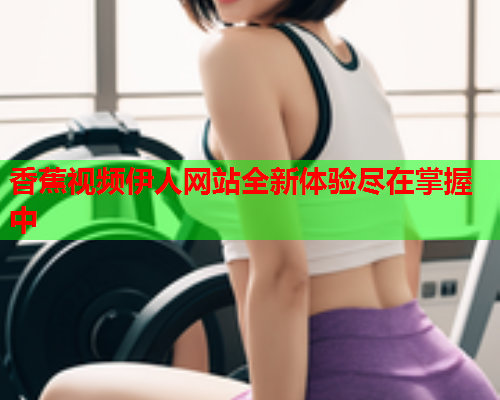 香蕉视频伊人网站全新体验尽在掌握中  第2张