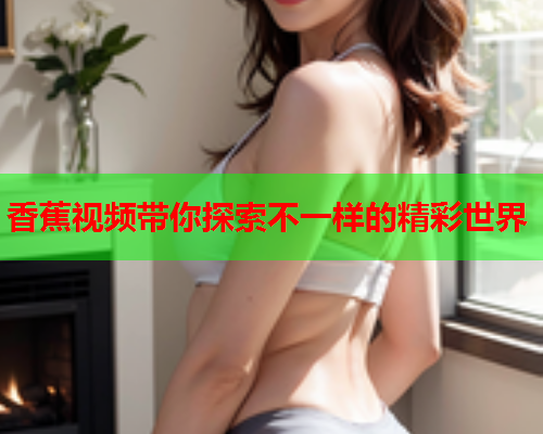 香蕉视频带你探索不一样的精彩世界  第2张