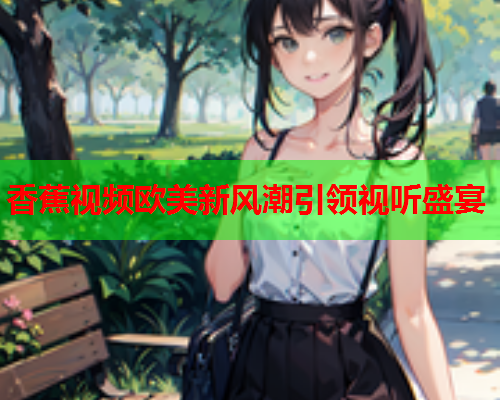 香蕉视频欧美新风潮引领视听盛宴