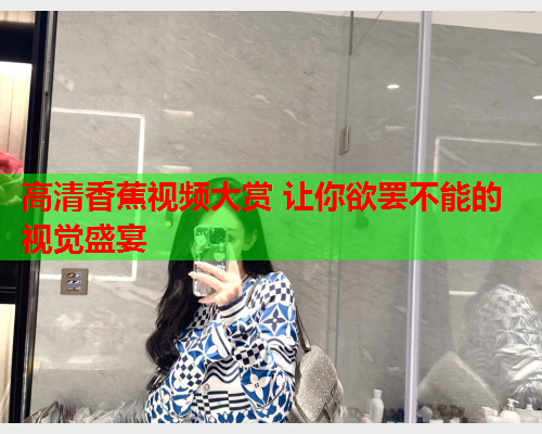 高清香蕉视频大赏 让你欲罢不能的视觉盛宴
