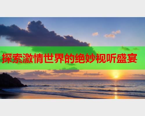 探索激情世界的绝妙视听盛宴