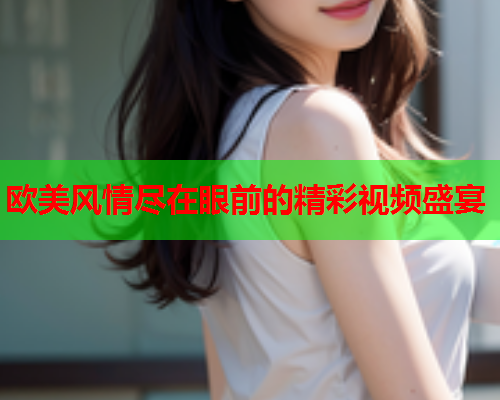欧美风情尽在眼前的精彩视频盛宴