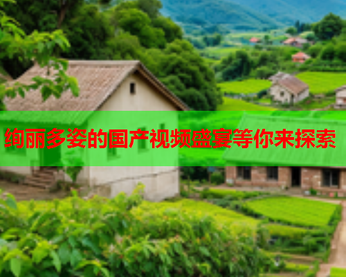 绚丽多姿的国产视频盛宴等你来探索
