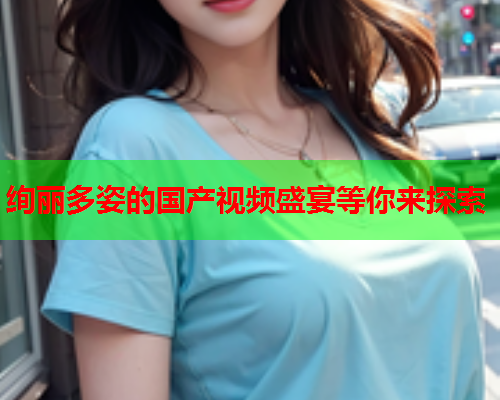 绚丽多姿的国产视频盛宴等你来探索  第2张