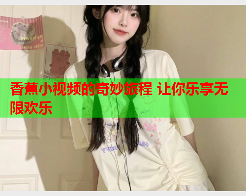 香蕉小视频的奇妙旅程 让你乐享无限欢乐