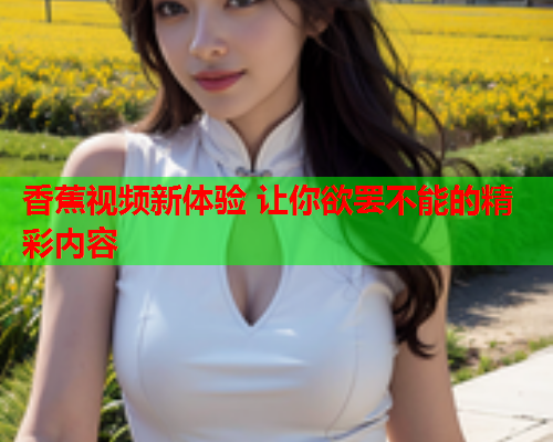 香蕉视频新体验 让你欲罢不能的精彩内容