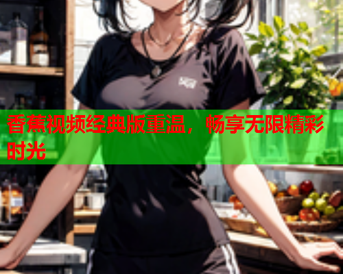 香蕉视频经典版重温，畅享无限精彩时光