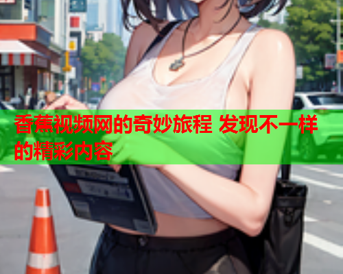香蕉视频网的奇妙旅程 发现不一样的精彩内容  第2张