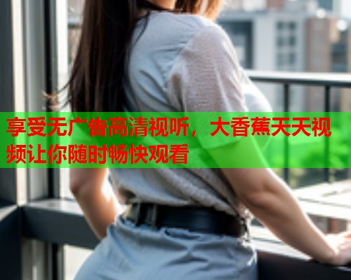 享受无广告高清视听，大香蕉天天视频让你随时畅快观看