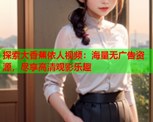 探索大香蕉依人视频：海量无广告资源，尽享高清观影乐趣  第2张
