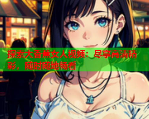 探索大香蕉女人视频：尽享高清精彩，随时随地畅看