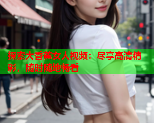 探索大香蕉女人视频：尽享高清精彩，随时随地畅看  第2张