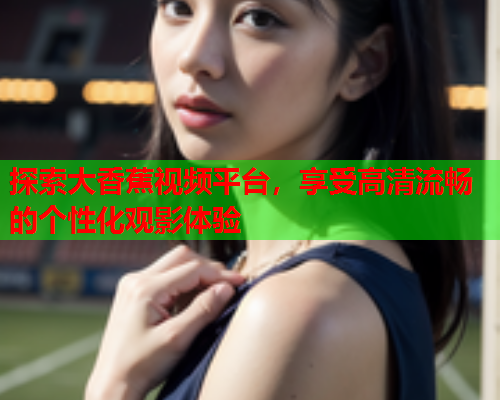 探索大香蕉视频平台，享受高清流畅的个性化观影体验