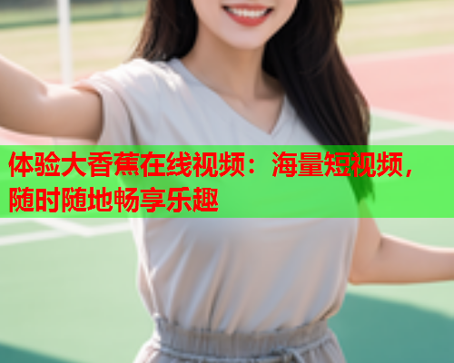 体验大香蕉在线视频：海量短视频，随时随地畅享乐趣