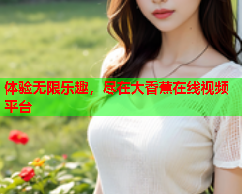 体验无限乐趣，尽在大香蕉在线视频平台