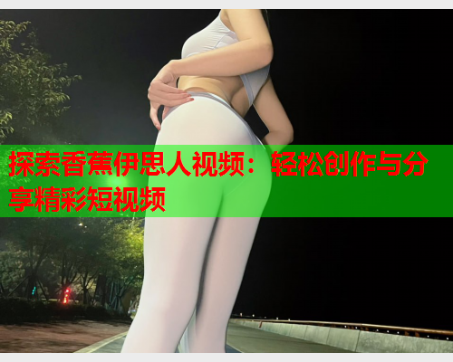 探索香蕉伊思人视频：轻松创作与分享精彩短视频