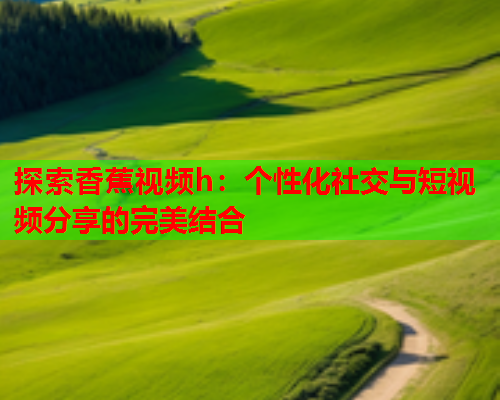 探索香蕉视频h：个性化社交与短视频分享的完美结合