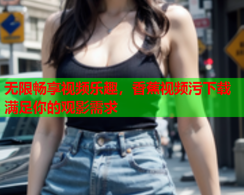 无限畅享视频乐趣，香蕉视频污下载满足你的观影需求