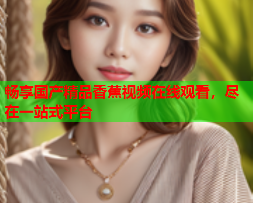 畅享国产精品香蕉视频在线观看，尽在一站式平台