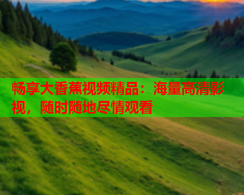 畅享大香蕉视频精品：海量高清影视，随时随地尽情观看