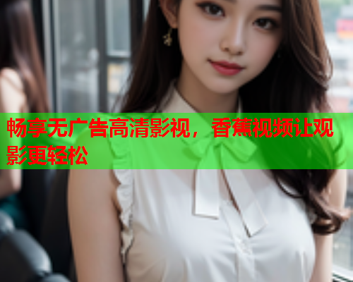 畅享无广告高清影视，香蕉视频让观影更轻松