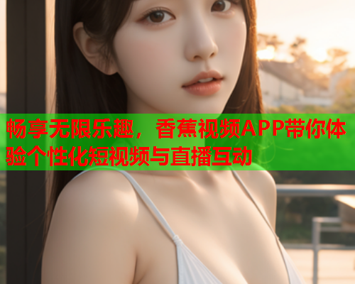 畅享无限乐趣，香蕉视频APP带你体验个性化短视频与直播互动