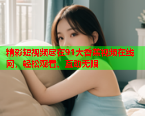 精彩短视频尽在91大香蕉视频在线网，轻松观看、互动无限