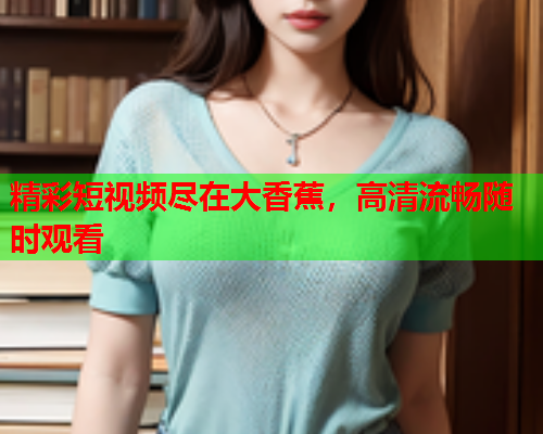 精彩短视频尽在大香蕉，高清流畅随时观看