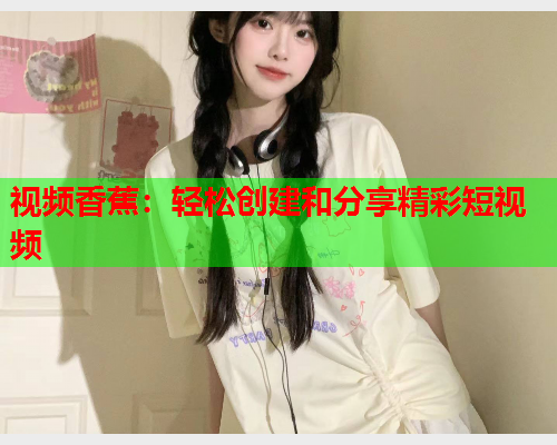 视频香蕉：轻松创建和分享精彩短视频