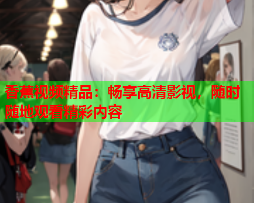 香蕉视频精品：畅享高清影视，随时随地观看精彩内容  第2张