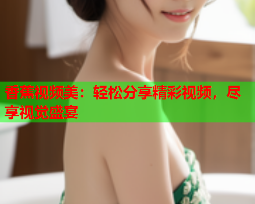 香蕉视频美：轻松分享精彩视频，尽享视觉盛宴  第2张