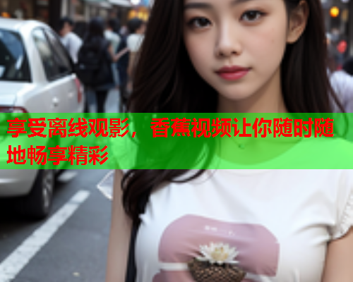 享受离线观影，香蕉视频让你随时随地畅享精彩