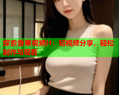 探索香蕉视频H：短视频分享，轻松制作与观看