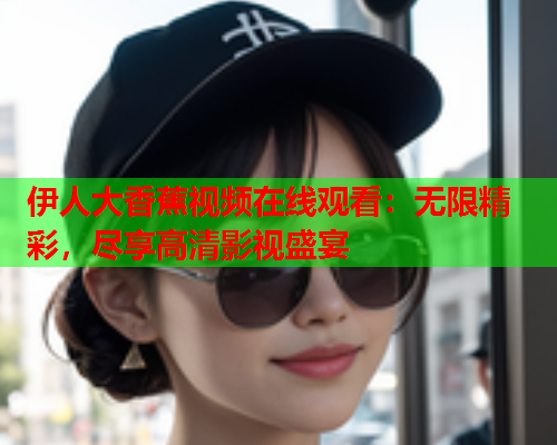 伊人大香蕉视频在线观看：无限精彩，尽享高清影视盛宴