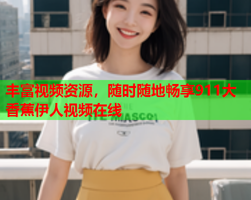 丰富视频资源，随时随地畅享911大香蕉伊人视频在线