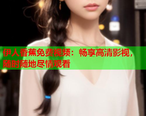 伊人香蕉免费视频：畅享高清影视，随时随地尽情观看