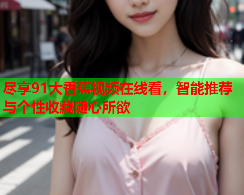 尽享91大香蕉视频在线看，智能推荐与个性收藏随心所欲